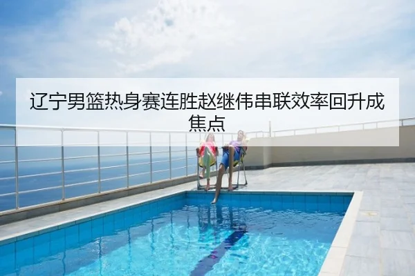 辽宁男篮热身赛连胜赵继伟串联效率回升成焦点