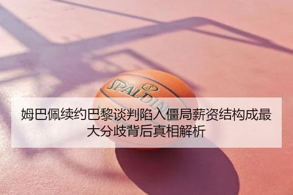 姆巴佩续约巴黎谈判陷入僵局薪资结构成最大分歧背后真相解析