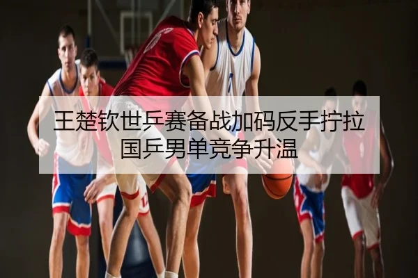 王楚钦世乒赛备战加码反手拧拉 国乒男单竞争升温