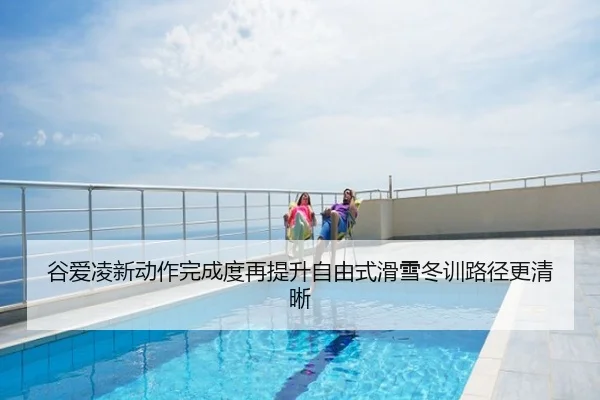 谷爱凌新动作完成度再提升自由式滑雪冬训路径更清晰