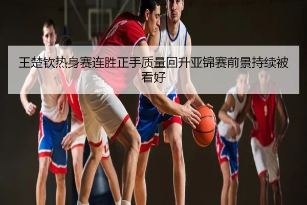 王楚钦热身赛连胜正手质量回升亚锦赛前景持续被看好