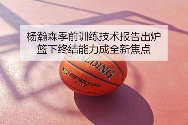 杨瀚森季前训练技术报告出炉 篮下终结能力成全新焦点