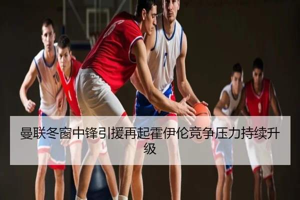 曼联冬窗中锋引援再起霍伊伦竞争压力持续升级