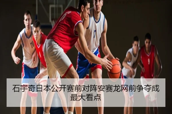 石宇奇日本公开赛前对阵安赛龙网前争夺成最大看点